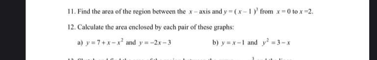 Find the area of the region between the x - axis and y=(x-1)^3 from x=0 to x=2. 
12. Calculate the area enclosed by each pair of these graphs: 
a) y=7+x-x^2 and y=-2x-3 b) y=x-1 and y^2=3-x