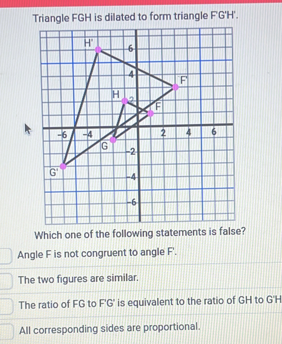 Triangle FGH is dilated to form triangle F'G'H'.
Which one of the following statements is fa?
Angle F is not congruent to angle F'.
The two figures are similar.
The ratio of FG to F'G' is equivalent to the ratio of GH to G'H
All corresponding sides are proportional.