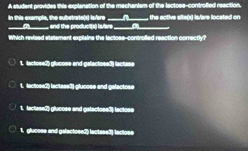 A student provides this explanation of the mechanism of the lactose-controlled reaction.
In this example, the substrate(s) is/are _(1)_ , the active site(s) is/are located on
_(2)_ , and the product(s) is/are_ (3)_
Which revised statement explains the lactose-controlled reaction correctly?
1. lactose2) glucose and galactose3) lactase
1. lactose2) lactase3) glucose and galactose
1. lactase2) glucose and galactose3) lactose
1. glucose and galactose2) lactase3) lactose