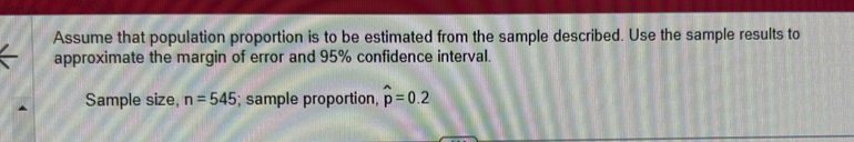 Assume that population proportion is to be estimated from the sample described. Use the sample results to 
approximate the margin of error and 95% confidence interval. 
Sample size, n=545; sample proportion, hat p=0.2