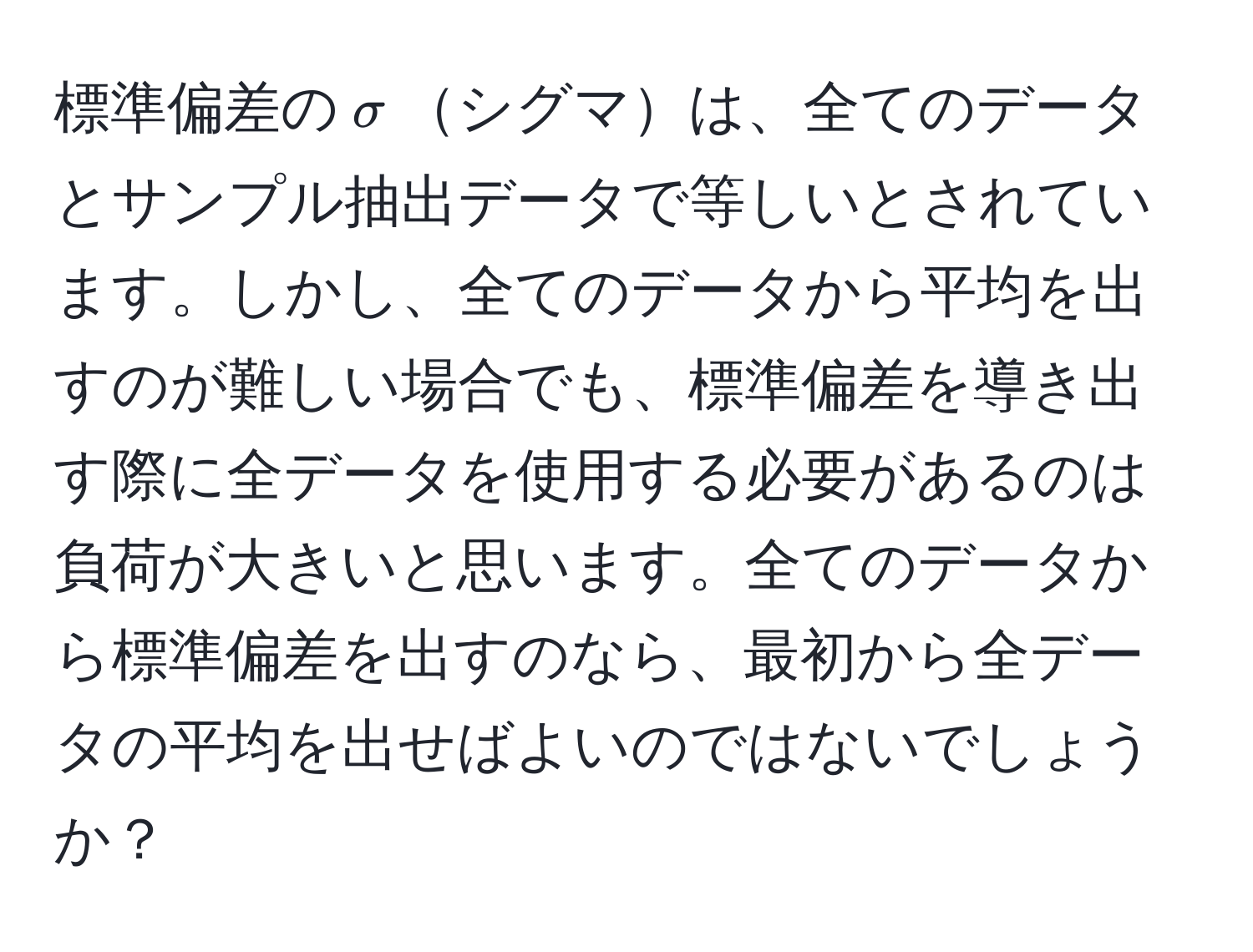 標準偏差の$sigma$シグマは、全てのデータとサンプル抽出データで等しいとされています。しかし、全てのデータから平均を出すのが難しい場合でも、標準偏差を導き出す際に全データを使用する必要があるのは負荷が大きいと思います。全てのデータから標準偏差を出すのなら、最初から全データの平均を出せばよいのではないでしょうか？