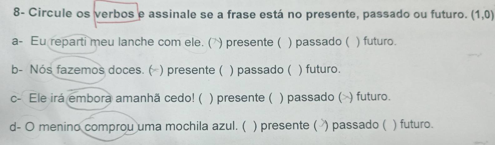 8- Circule os verbos e assinale se a frase está no presente, passado ou futuro. (1,0)
a- Eu reparti meu lanche com ele. ( ) presente ( ) passado ( ) futuro. 
b- Nós fazemos doces. ( ) presente ( ) passado ( ) futuro. 
c- Ele irá embora amanhã cedo! ( ) presente ( ) passado ( ) futuro. 
d- O menino comprou uma mochila azul. ( ) presente ( ) passado ( ) futuro.