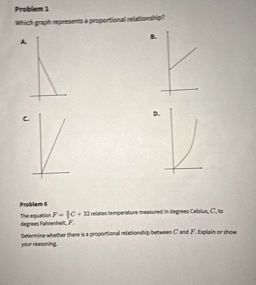 Problem 1 
Which graph represents a proportional relationship? 
B. 
A 
D 
C. 
Problem 6 
The equation F= 9/5 C+32 relates temperature measured in degrees Celsius, C, to 
degrees Fahrenheit, F. 
Determine whether there is a proportional relationship between C and F. Explain or show 
your reasoning.