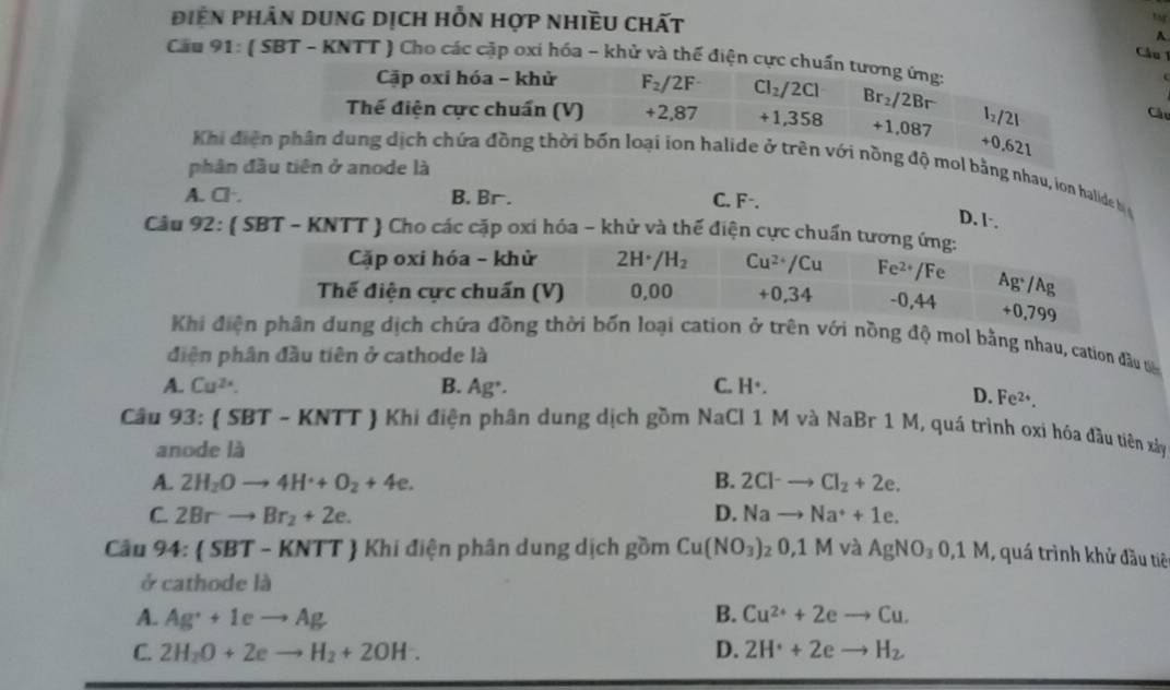 điên phân dung dịch hỗn hợp nhiều chất
tg
A
Cầu 1
Cầu 91: ( SBT - KNTT ) Cho các cặp oxi hóa - khử và thể điện cực chuẩn tương ứng:
Cặp oxi hóa - khử F_2/2F Cl_2/2Cl
Thế điện cực chuẩn (V) +2,8 37 +1,358 Br_2/2Br l_2/2l Câu
+1,087
+0,621
Khi điện phân dung dịch chứa đồng thời bốn loại ion halide ở trên với nồng độ mol bằng nhau, ion halide b
phân đầu tiên ở anode là
A. Cl·. B. Br . C. F-.
D. l·.
Câu 92: ( SBT - KNTT ) Cho các cặp oxi hóa - khử và thế điện cực chuẩn tương ứng:
Cặp oxi hóa - khử 2H· H· /H_2 Cu^(2+)/Cu Fe^(2+) /Fe
Thế điện cực chuấn (V) 0,00 +0,34 -0 44 Ag^+/Ag
0.799
Khi điện phân dung dịch chứa đồng thời bốn loại cation ở trên với nồng độ mol bằng nhau, cation đầu ta
diện phân đầu tiên ở cathode là
A. Cu^(2x). B. Ag^+. C. H°.
D. Fe^(2+).
Câu 93:(SBT-KNTT ) Khi điện phân dung dịch gồm NaCl 1 M và NaBr 1 M, quá trình oxi hóa đầu tiên xây
anode là
A. 2H_2Oto 4H^++O_2+4e. B. 2Cl^-to Cl_2+2e.
C. 2Brto Br_2+2e. D. Nato Na^++1e.
Câu 94: SBT-KNTT # Khi điện phân dung dịch gồm Cu(NO_3)_20,1M l AgNO_30,1M qu trình khử đầu tiê
ở cathode là
A. Ag^++1eto Ag B. Cu^(2+)+2eto Cu.
C. 2H_2O+2eto H_2+2OH. D. 2H^++2eto H_2