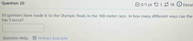 つ 3 18 O Deta
10 sprinters have made it to the Olympic finals in the 100-meter race. In how many different ways can the 
top 5 occur? 
Question Help: Written Example