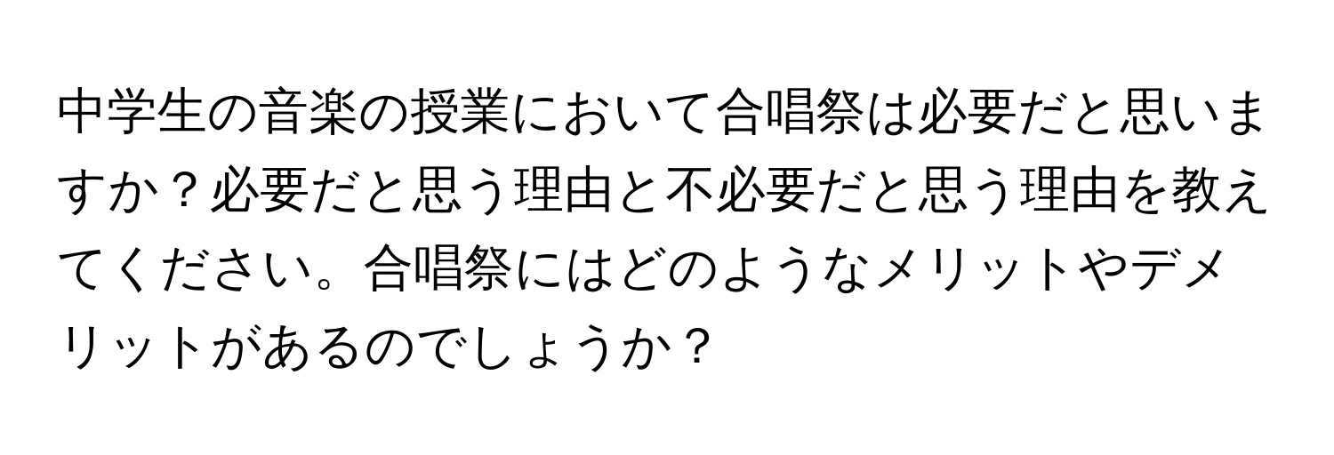 中学生の音楽の授業において合唱祭は必要だと思いますか？必要だと思う理由と不必要だと思う理由を教えてください。合唱祭にはどのようなメリットやデメリットがあるのでしょうか？