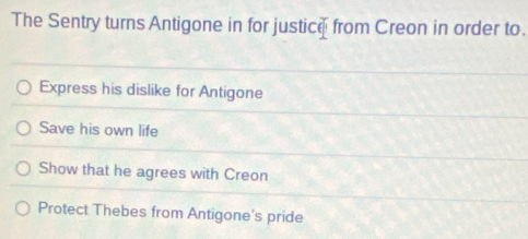 The Sentry turns Antigone in for justice from Creon in order to.
Express his dislike for Antigone
Save his own life
Show that he agrees with Creon
Protect Thebes from Antigone's pride