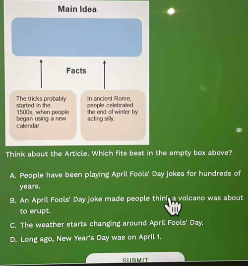 Main Idea
Facts
The tricks probably In ancient Rome,
started in the people celebrated
1500s, when people the end of winter by
began using a new acting silly.
calendar.
Think about the Article. Which fits best in the empty box above?
A. People have been playing April Fools' Day jokes for hundreds of
years.
B. An April Fools' Day joke made people think a volcano was about
to erupt. .
C. The weather starts changing around April Fools' Day.
D. Long ago, New Year's Day was on April 1.
SUBMIT