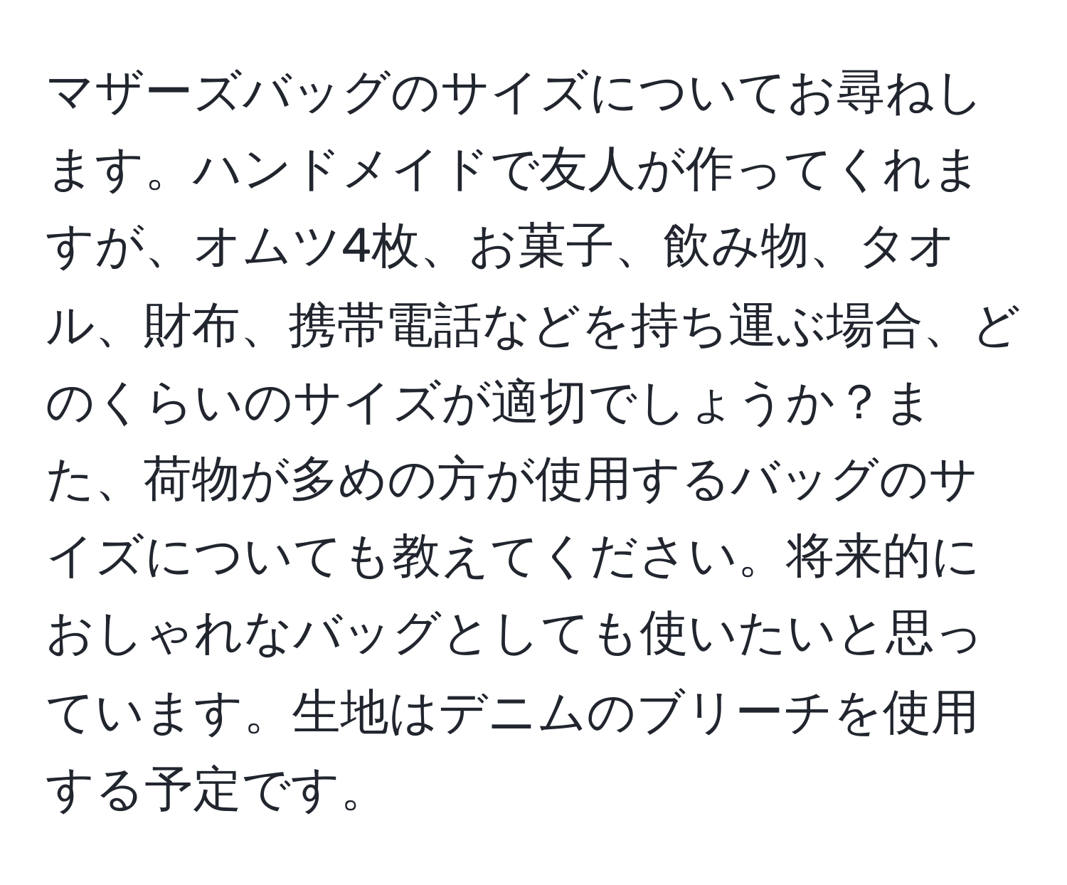 マザーズバッグのサイズについてお尋ねします。ハンドメイドで友人が作ってくれますが、オムツ4枚、お菓子、飲み物、タオル、財布、携帯電話などを持ち運ぶ場合、どのくらいのサイズが適切でしょうか？また、荷物が多めの方が使用するバッグのサイズについても教えてください。将来的におしゃれなバッグとしても使いたいと思っています。生地はデニムのブリーチを使用する予定です。