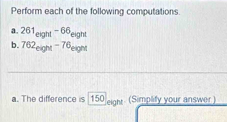 Perform each of the following computations. 
a. 261_eight-66_eight
b. 762_eight-76_eight
a. The difference is 150 _  SI ght (Simplify your answer.)