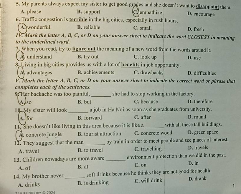 My parents always expect my sister to get good grades and she doesn’t want to disappoint them.
A. please B. support C.empathize D. encourage
6. Traffic congestion is terrible in the big cities, especially in rush hours.
A. wonderful B. reliable C. small D. fresh
IV. Mark the letter A, B, C, or D on your answer sheet to indicate the word CLOSEST in meaning
to the underlined word.
7. When you read, try to figure out the meaning of a new word from the words around it.
A understand B. try out C. look up D. use
8. Living in big cities provides us with a lot of benefits in job opportunity.
A advantages B. achievements C. drawbacks D. difficulties
V. Mark the letter A, B, C, or D on your answer sheet to indicate the correct word or phrase that
completes each of the sentences.
9. Her backache was too painful, _she had to stop working in the factory.
A so B. but C. because D. therefore
10. My sister will look_ a job in Ha Noi as soon as she graduates from university.
A. for B. forward C. after D. round
11. She doesn’t like living in this area because it is like a_ with all these tall buildings.
A. concrete jungle B. tourist attraction C. concrete wood D. green space
12. They suggest that the man _by train in order to meet people and see places of interest.
A. travel B. to travel C. travelling D. travels
13. Children nowadays are more aware _environment protection than we did in the past.
A. of B. at C. on
D. in
14. My brother never _soft drinks because he thinks they are not good for health.
A. drinks B. is drinking C. will drink D. drank
1
TAileUdieLκυ ¤ 2024