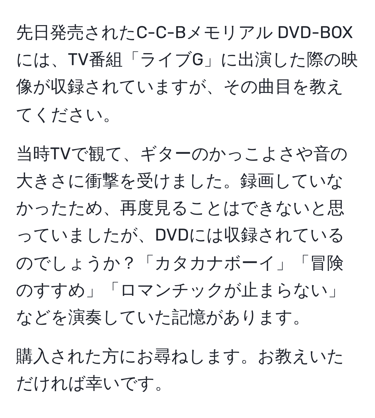 先日発売されたC-C-Bメモリアル DVD-BOXには、TV番組「ライブG」に出演した際の映像が収録されていますが、その曲目を教えてください。

当時TVで観て、ギターのかっこよさや音の大きさに衝撃を受けました。録画していなかったため、再度見ることはできないと思っていましたが、DVDには収録されているのでしょうか？「カタカナボーイ」「冒険のすすめ」「ロマンチックが止まらない」などを演奏していた記憶があります。

購入された方にお尋ねします。お教えいただければ幸いです。