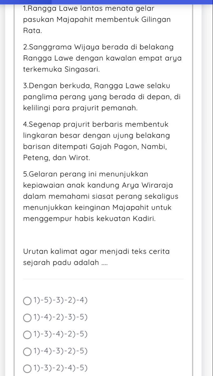 Rangga Lawe lantas menata gelar
pasukan Majapahit membentuk Gilingan
Rata.
2.Sanggrama Wijaya berada di belakang
Rangga Lawe dengan kawalan empat arya
terkemuka Singasari.
3.Dengan berkuda, Rangga Lawe selaku
panglima perang yang berada di depan, di
kelilingi para prajurit pemanah.
4.Segenap prajurit berbaris membentuk
lingkaran besar dengan ujung belakang
barisan ditempati Gajah Pagon, Nambi,
Peteng, dan Wirot.
5.Gelaran perang ini menunjukkan
kepiawaian anak kandung Arya Wiraraja
dalam memahami siasat perang sekaligus 
menunjukkan keinginan Majapahit untuk
menggempur habis kekuatan Kadiri.
Urutan kalimat agar menjadi teks cerita
sejarah padu adalah ....
_
_
1) -5)-3)-2)-4)
1) -4)-2)-3)-5)
1) -3)-4)-2)-5)
1) -4)-3)-2)-5)
1) -3)-2)-4)-5)