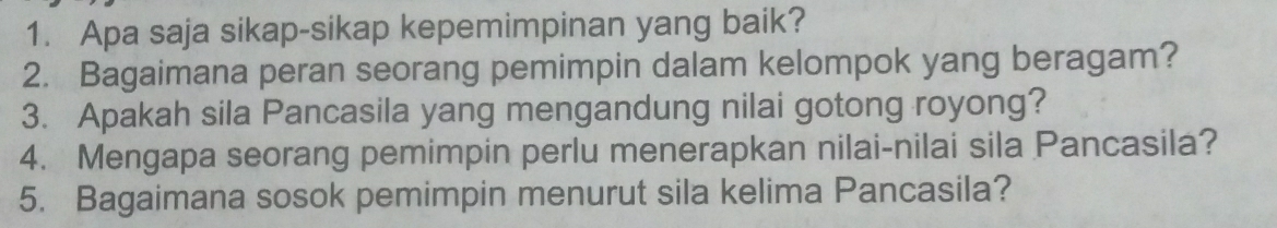 Apa saja sikap-sikap kepemimpinan yang baik? 
2. Bagaimana peran seorang pemimpin dalam kelompok yang beragam? 
3. Apakah sila Pancasila yang mengandung nilai gotong royong? 
4. Mengapa seorang pemimpin perlu menerapkan nilai-nilai sila Pancasila? 
5. Bagaimana sosok pemimpin menurut sila kelima Pancasila?