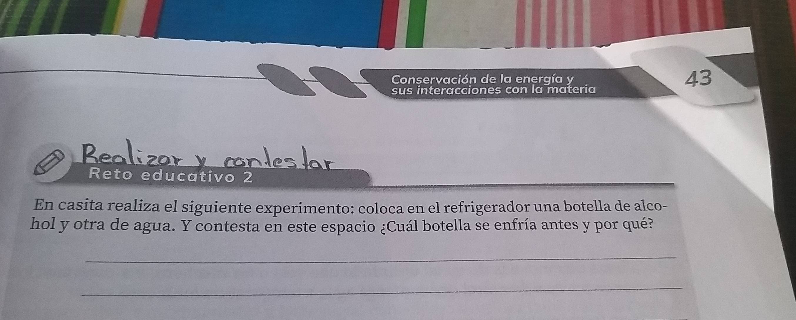 Conservación de la energía y 43
sus interacciones con la materia 
Res 
Reto educativo 2 
En casita realiza el siguiente experimento: coloca en el refrigerador una botella de alco- 
hol y otra de agua. Y contesta en este espacio ¿Cuál botella se enfría antes y por qué? 
_ 
_