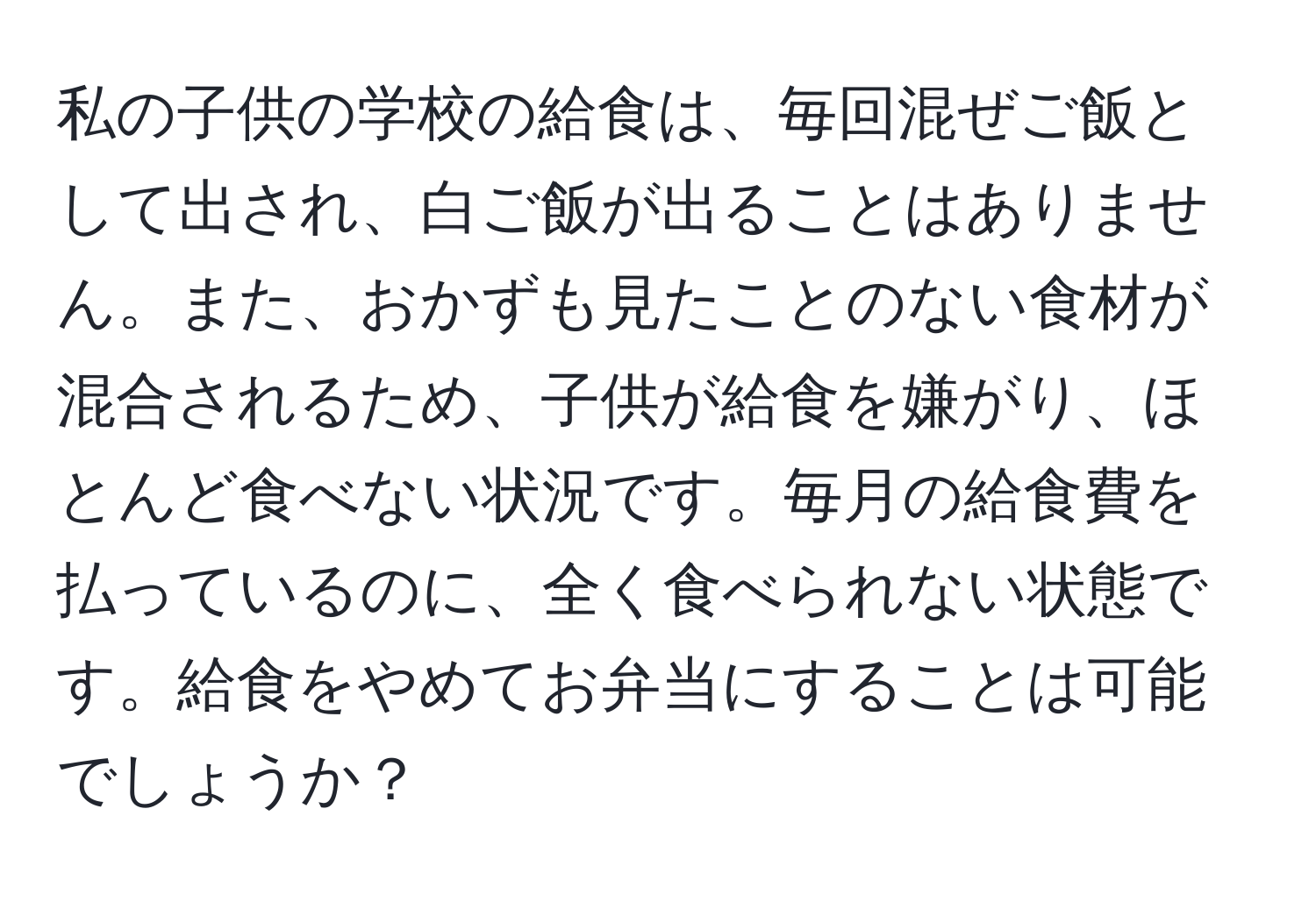 私の子供の学校の給食は、毎回混ぜご飯として出され、白ご飯が出ることはありません。また、おかずも見たことのない食材が混合されるため、子供が給食を嫌がり、ほとんど食べない状況です。毎月の給食費を払っているのに、全く食べられない状態です。給食をやめてお弁当にすることは可能でしょうか？