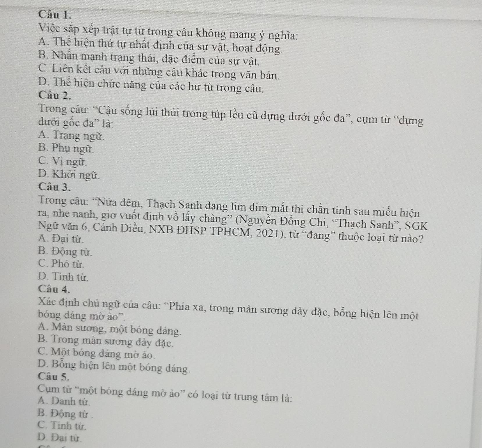 Việc sắp xếp trật tự từ trong câu không mang ý nghĩa:
A. Thể hiện thứ tự nhất định của sự vật, hoạt động.
B. Nhấn mạnh trạng thái, đặc điểm của sự vật.
C. Liên kết câu với những câu khác trong văn bản.
D. Thể hiện chức năng của các hư từ trong câu.
Câu 2.
Trong câu: “Cậu sống lủi thủi trong túp lều cũ dựng dưới gốc đa”, cụm từ “dựng
đưới gốc đa' là:
A. Trạng ngữ.
B. Phụ ngữ.
C. Vị ngữ.
D. Khởi ngữ.
Câu 3.
Trong câu: “Nửa đêm, Thạch Sanh đang lim dim mắt thì chằn tinh sau miếu hiện
ra, nhe nanh, giơ vuốt định vồ lấy chàng” (Nguyễn Đồng Chi, “Thạch Sanh”, SGK
Ngữ văn 6, Cánh Diều, NXB ĐHSP TPHCM, 2021), từ “đang” thuộc loại từ nào?
A. Đại từ.
B. Động từ.
C. Phó từ.
D. Tinh từ.
Câu 4.
Xác định chủ ngữ của câu: 'Phía xa, trong màn sương dày đặc, bỗng hiện lên một
bóng đáng mờ ảo”.
A. Màn sương, một bóng dáng.
B. Trong màn sương dày đặc.
C. Một bóng đảng mờ ảo.
D. Bổng hiện lên một bóng dáng.
Câu 5.
Cụm từ “một bóng dáng mờ ảo” có loại từ trung tâm là:
A. Danh từ.
B. Động từ .
C. Tỉnh từ.
D. Đại từ.