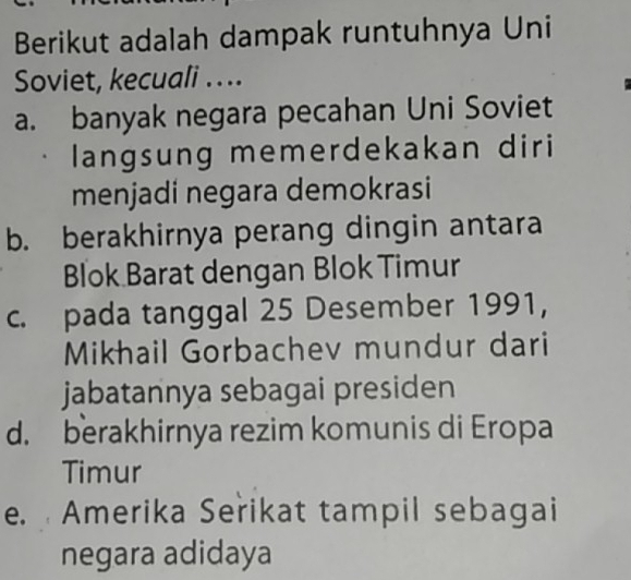 Berikut adalah dampak runtuhnya Uni
Soviet, kecuali ....
a. banyak negara pecahan Uni Soviet
langsung memerdekakan diri
menjadi negara demokrasi
b. berakhirnya perang dingin antara
Blok Barat dengan Blok Timur
c. pada tanggal 25 Desember 1991,
Mikhail Gorbachev mundur dari
jabatannya sebagai presiden
d. berakhirnya rezim komunis di Eropa
Timur
e. Amerika Seřikat tampil sebagai
negara adidaya