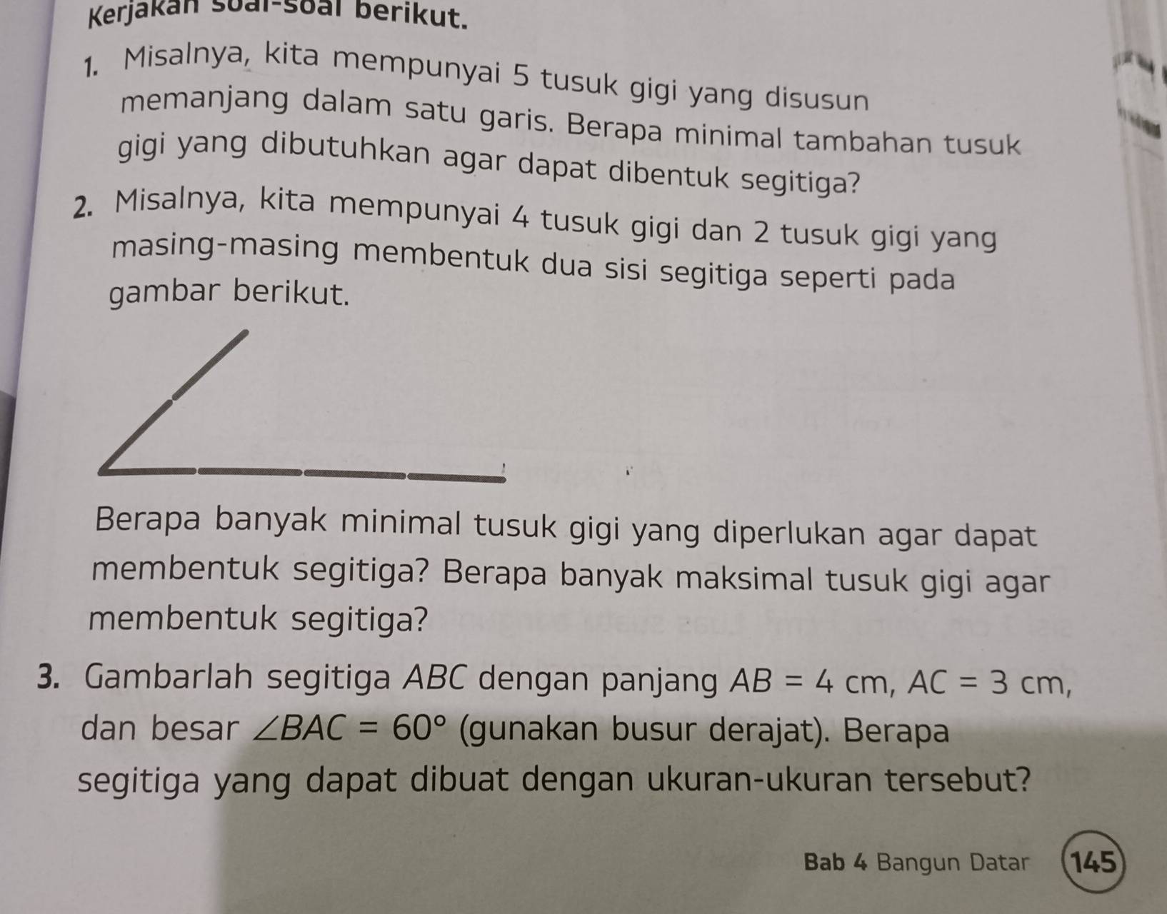 Kerjakan soal-soal berikut. 
1. Misalnya, kita mempunyai 5 tusuk gigi yang disusun 
memanjang dalam satu garis. Berapa minimal tambahan tusuk 
gigi yang dibutuhkan agar dapat dibentuk segitiga? 
2. Misalnya, kita mempunyai 4 tusuk gigi dan 2 tusuk gigi yang 
masing-masing membentuk dua sisi segitiga seperti pada 
gambar berikut. 
Berapa banyak minimal tusuk gigi yang diperlukan agar dapat 
membentuk segitiga? Berapa banyak maksimal tusuk gigi agar 
membentuk segitiga? 
3. Gambarlah segitiga ABC dengan panjang AB=4cm, AC=3cm, 
dan besar ∠ BAC=60° (gunakan busur derajat). Berapa 
segitiga yang dapat dibuat dengan ukuran-ukuran tersebut? 
Bab 4 Bangun Datar 145