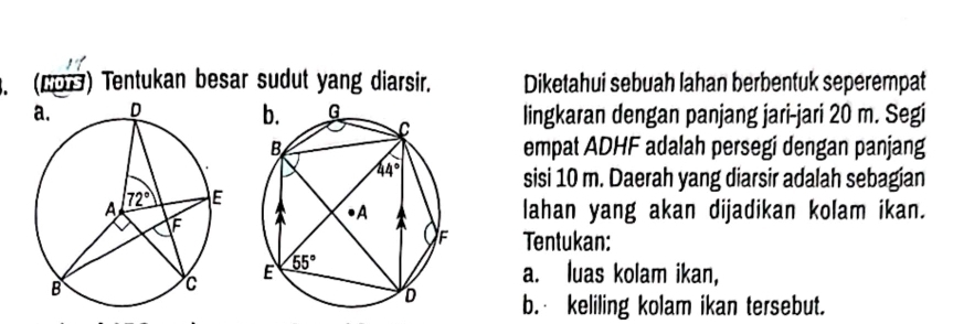 (2) Tentukan besar sudut yang diarsir. Diketahui sebuah lahan berbentuk seperempat
lingkaran dengan panjang jari-jari 20 m. Segi
empat ADHF adalah persegi dengan panjang
sisi 10 m. Daerah yang diarsir adalah sebagian
lahan yang akan dijadikan kolam ikan.
Tentukan:
a. luas kolam ikan,
b. keliling kolam ikan tersebut.