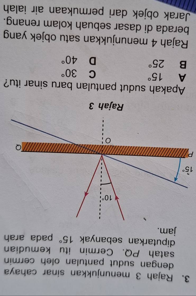 Rajah 3 menunjukkan sinar cahaya
dengan sudut pantulan oleh cermin 
satah PQ. Cermin itu kemudian
diputarkan sebanyak 15° pada arah
jam.
Rajah 3
Apakah sudut pantulan baru sinar itu?
A 15°
C 30°
B 25°
D 40°
Rajah 4 menunjukkan satu objek yang
berada di dasar sebuah kolam renang.
Jarak objek dari permukaan air ialah