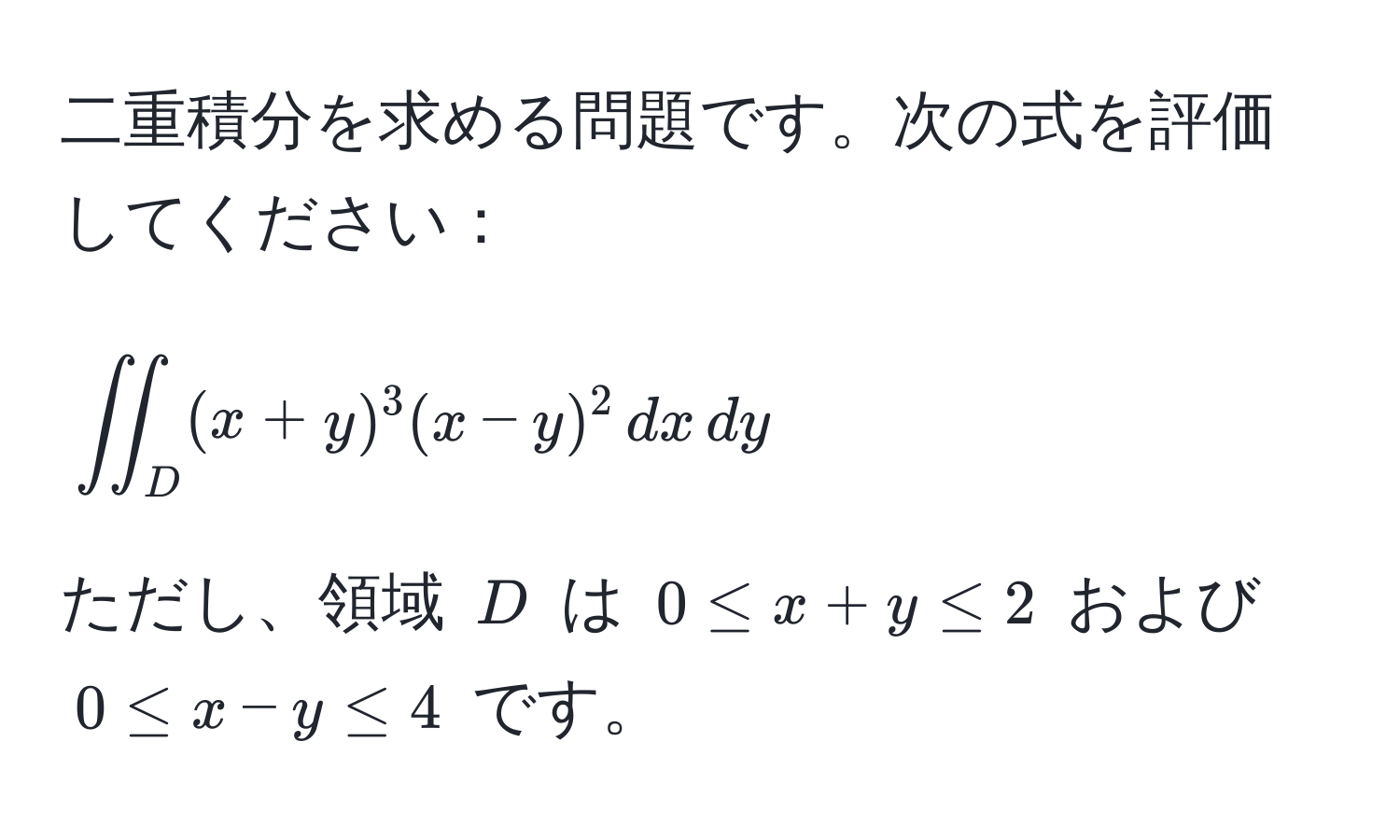 二重積分を求める問題です。次の式を評価してください：  
[
iint_D (x+y)^3(x-y)^2 , dx , dy
]  
ただし、領域 (D) は (0 ≤ x + y ≤ 2) および (0 ≤ x - y ≤ 4) です。