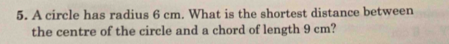 A circle has radius 6 cm. What is the shortest distance between 
the centre of the circle and a chord of length 9 cm?