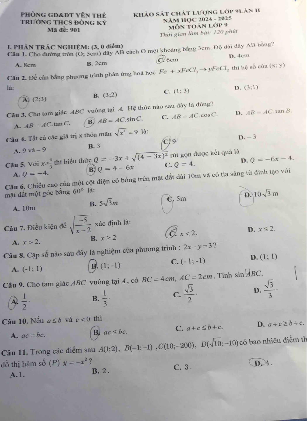 phòng gD&Đt Yên thẻ khảo sát chát lượng lớp 9lản 11
TRƯỜNG THCS ĐÒNG KỲ  NăM HQC 2024 - 2025
Mã đề: 901 môn toán l op9
Thời gian làm bài: 120 phút
I. PHÀN TRÁC NGHIỆM: (3, 0 điểm)
Câu 1. Cho đường tròn (O; 5cm) dây AB cách O một khoảng bằng 3cm. Độ dài dây AB bằng?
A. 8cm B. 2cm C. 6cm D. 4cm
Câu 2. Đề cân bằng phương trình phản ứng hoá học Fe+xFeCl_3to yFeCl_2 thì hệ số của (x;y)
là: D. (3;1)
C. (1;3)
A (2;3)
B. (3;2)
Câu 3. Cho tam giác ABC vuông tại A. Hệ thức nào sau đây là đúng?
A. AB=AC. tan C. B. AB=AC.sin C. C. AB=AC. .cos C. D. AB=AC.tan B.
Câu 4. Tất cả các giá trị x thỏa mãn sqrt(x^2)=9 là:
C 9 D. - 3
A. 9 và - 9
B. 3
Câu 5. Với x> 4/3  thì biểu thức Q=-3x+sqrt((4-3x)^2) rút gọn được kết quả là
B. Q=4-6x C. Q=4. D. Q=-6x-4.
A. Q=-4.
Câu 6. Chiều cao của một cột điện có bóng trên mặt đất dài 10m và có tia sáng từ đỉnh tạo với
mặt đất một góc bằng 60° là:
B. 5sqrt(3)m C.5m D. 10sqrt(3)m
A. 10m
Câu 7. Điều kiện để sqrt(frac -5)x-2 xác định là:
A. x>2.
B. x≥ 2
C x<2.
D. x≤ 2.
Câu 8. Cặp số nào sau đây là nghiệm của phương trình : 2x-y=3 ?
D. (1;1)
A. (-1;1)
B. (1;-1)
C. (-1;-1)
Câu 9. Cho tam giác ABC vuông tại Á , có BC=4cm,AC=2cm. Tính sin^(□)BC.
A  1/2 ·
B.  1/3 ·
C.  sqrt(3)/2 · D.  sqrt(3)/3 ·
Câu 10. Nếu a≤ b và c<0</tex> thì
C. a+c≤ b+c.
D. a+c≥ b+c.
A. ac=bc.
B. ac≤ bc.
Câu 11. Trong các điểm sau A(1;2),B(-1;-1),C(10;-200),D(sqrt(10);-10) có bao nhiêu điểm th
đồ thị hàm shat O (P) y=-x^2 ? C. 3 .
D. 4 .
A.1. B. 2 .