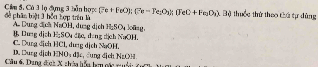 Có 3 lọ đựng 3 hỗn hợp:
để phân biệt 3 hỗn hợp trên là (Fe+FeO); (Fe+Fe_2O_3); (FeO+Fe_2O_3) B. Bộ thuốc thử theo thứ tự dùng
A. Dung djch NaOH, dung dịch H_2SO_4 loãng.
B. Dung dịch H_2SO_4 đặc, dung dịch NaOH.
C. Dung dịch HCl, dung dịch NaOH.
D. Dung dịch HNO_3 đặc, dung dịch NaOH.
Câu 6. Dung dịch X chứa hỗn hợp các muối: 7