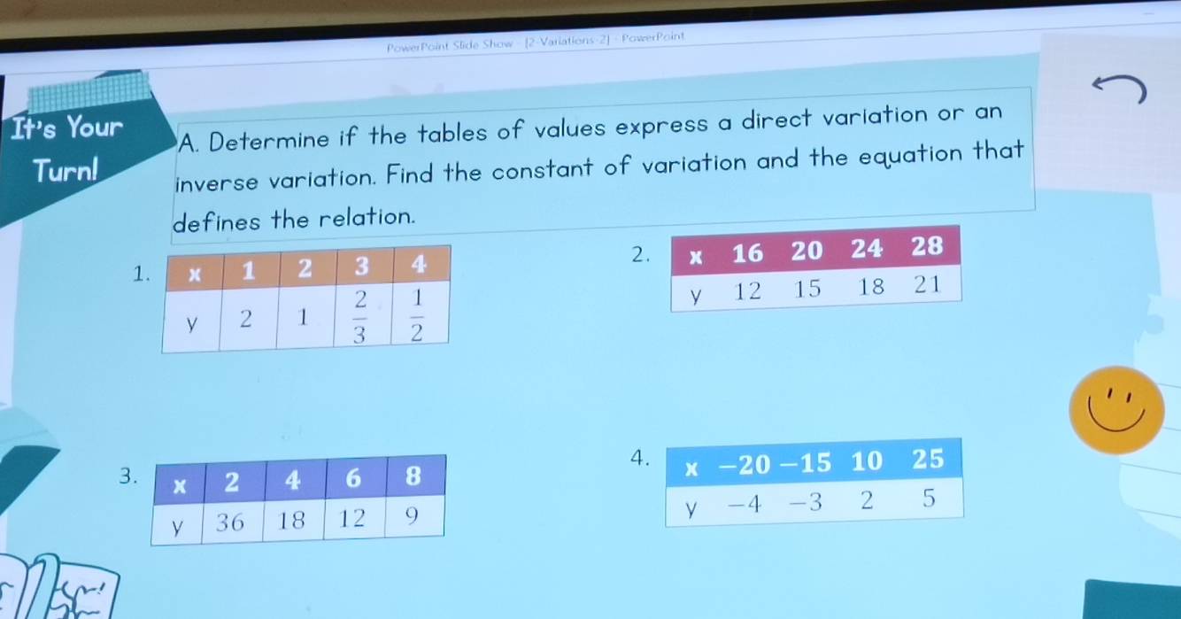 PowerPoint Slide Show - [2-Variations-2] - PowerPoint
It's Your
A. Determine if the tables of values express a direct variation or an
Turn!
inverse variation. Find the constant of variation and the equation that
defines the relation.
2
3 
4