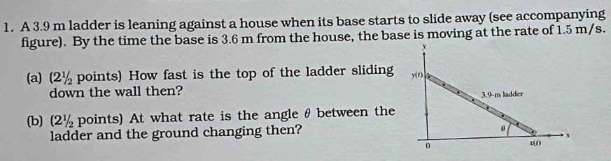 A 3.9 m ladder is leaning against a house when its base starts to slide away (see accompanying 
figure). By the time the base is 3.6 m from the house, the base is moving at the rate of 1.5 m/s. 
(a) (2½ points) How fast is the top of the ladder sliding 
down the wall then? 
(b) (2½ points) At what rate is the angle θ between the 
ladder and the ground changing then?