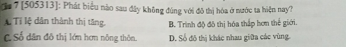 [n 7 [505313]: Phát biểu nào sau đãy không đúng với đô thị hóa ở nước ta hiện nay?
A Tí lệ dân thành thị tăng. B. Trình độ đô thị hóa thắp hơn thế giới.
C. Số dân đô thị lớn hơn nông thôn. D. Số đô thị khác nhau giữa các vùng.