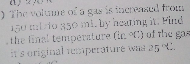 ) The volume of a gas is increased from
50 mL to 350 mL. by heating it. Find 
the final temperature (in°C) of the gas 
it's original temperature was . 25°C.