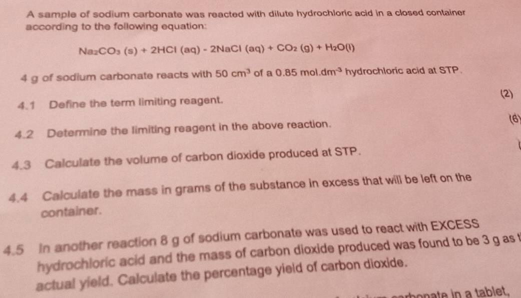 A sample of sodium carbonate was reacted with dilute hydrochloric acid in a closed container 
according to the following equation:
Na_2CO_3(s)+2HCl(aq)-2NaCl(aq)+CO_2(g)+H_2O(l)
4 g of sodium carbonate reacts with 50cm^3 of a 0.85mol.dm^(-3) h ydrochloric acid at STP. 
(2) 
4.1 Define the term limiting reagent. 
4.2 Determine the limiting reagent in the above reaction. 
(6) 
4.3 Calculate the volume of carbon dioxide produced at STP. 
4.4 Calculate the mass in grams of the substance in excess that will be left on the 
container. 
4.5 In another reaction 8 g of sodium carbonate was used to react with EXCESS 
hydrochloric acid and the mass of carbon dioxide produced was found to be 3 g as 
actual yield. Calculate the percentage yield of carbon dioxide. 
bonate in a tablet,