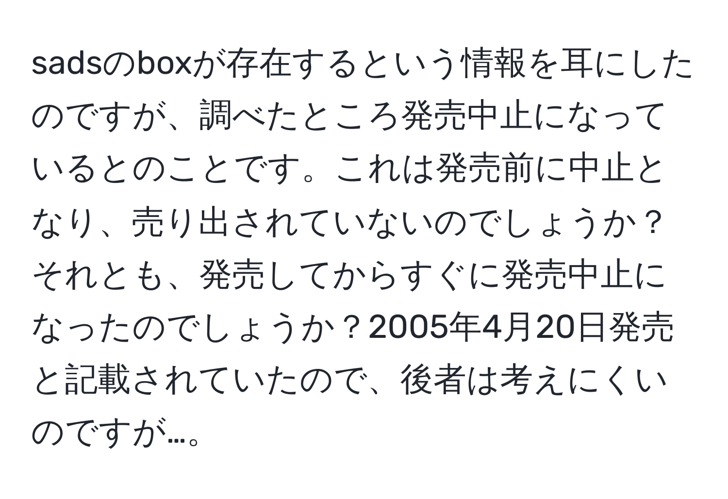 sadsのboxが存在するという情報を耳にしたのですが、調べたところ発売中止になっているとのことです。これは発売前に中止となり、売り出されていないのでしょうか？それとも、発売してからすぐに発売中止になったのでしょうか？2005年4月20日発売と記載されていたので、後者は考えにくいのですが…。