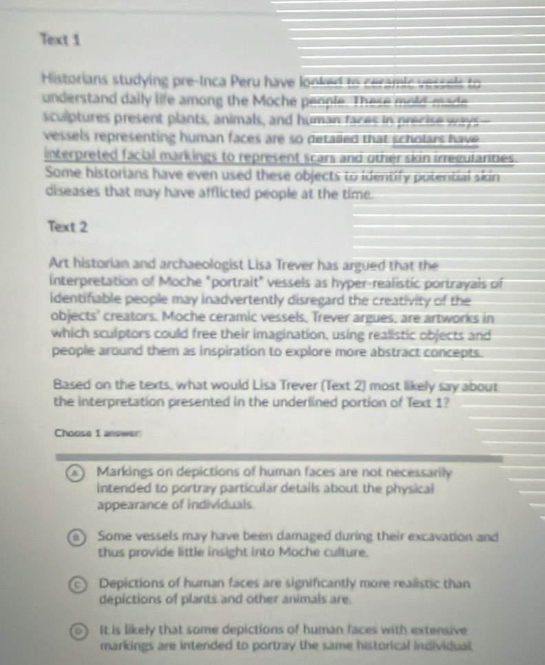 Text 1
Historians studying pre-Inca Peru have looked to ceramic vessels to
understand daily life among the Moche people. These mold made
sculptures present plants, animals, and human faces in precise ways
vessels representing human faces are so detaled that scholars have 
interpreted facial markings to represent scars and other skin irreguiarities.
Some historians have even used these objects to identify potential skin
diseases that may have afflicted people at the time.
Text 2
Art historian and archaeologist Lisa Trever has argued that the
interpretation of Moche "portrait" vessels as hyper-realistic portrayals of
identifable people may inadvertently disregard the creativity of the
objects' creators. Moche ceramic vessels, Trever argues, are artworks in
which sculptors could free their imagination, using realistic objects and
people around them as inspiration to explore more abstract concepts.
Based on the texts, what would Lisa Trever (Text 2) most likely say about
the interpretation presented in the underlined portion of Text 1?
Choose 1 answer
a Markings on depictions of human faces are not necessarily
intended to portray particular details about the physical
appearance of individuals
Some vessels may have been damaged during their excavation and
thus provide little insight into Moche culture.
C) Depictions of human faces are significantly more realistic than
depictions of plants and other animals are.
0 It is likely that some depictions of human faces with extensive
markings are intended to portray the same historical individual.