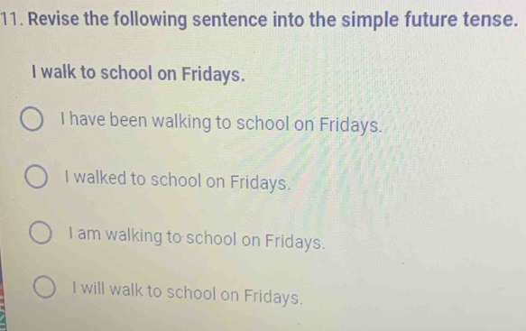 Revise the following sentence into the simple future tense.
I walk to school on Fridays.
I have been walking to school on Fridays.
I walked to school on Fridays.
I am walking to school on Fridays.
I will walk to school on Fridays.