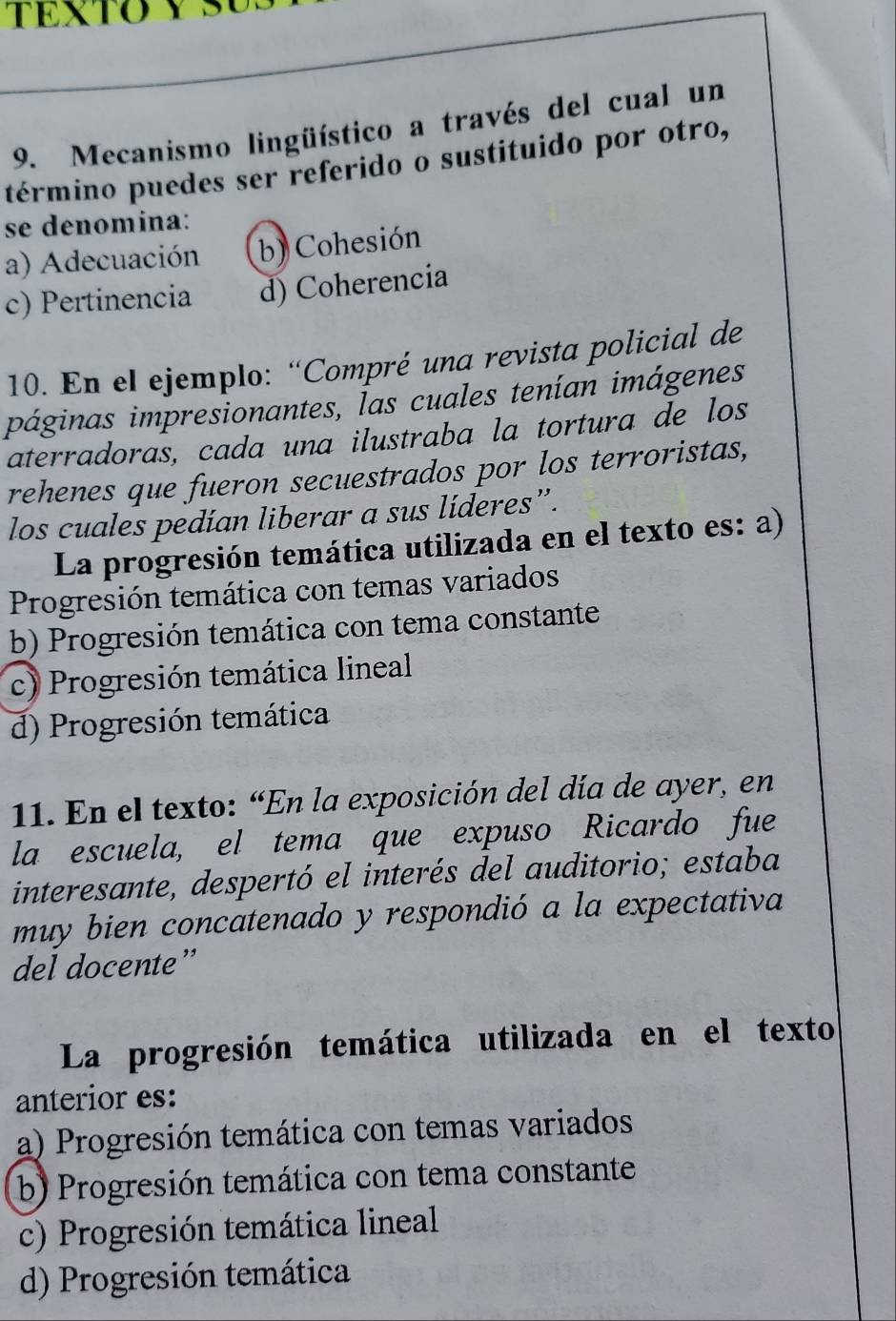 Mecanismo lingüístico a través del cual un
término puedes ser referido o sustituido por otro,
se denomina:
a) Adecuación b) Cohesión
c) Pertinencia d) Coherencia
10. En el ejemplo: “Compré una revista policial de
páginas impresionantes, Ías cuales tenían imágenes
aterradoras, cada una ilustraba la tortura de los
rehenes que fueron secuestrados por los terroristas,
los cuales pedían liberar a sus líderes”.
La progresión temática utilizada en el texto es: a)
Progresión temática con temas variados
b) Progresión temática con tema constante
c) Progresión temática lineal
d) Progresión temática
11. En el texto: “En la exposición del día de ayer, en
la escuela, el tema que expuso Ricardo fue
interesante, despertó el interés del auditorio; estaba
muy bien concatenado y respondió a la expectativa
del docente”
La progresión temática utilizada en el texto
anterior es:
a) Progresión temática con temas variados
b) Progresión temática con tema constante
c) Progresión temática lineal
d) Progresión temática