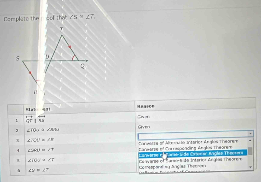 Complete the oof that ∠ S≌ ∠ T. 
Statement Reason 
1 overleftrightarrow QTparallel overleftrightarrow RS
Given 
Given 
2 ∠ TQU≌ ∠ SRU
3 ∠ TQU≌ ∠ S
Converse of Alternate Interior Angles Theorem 
4 ∠ SRU≌ ∠ T
Converse of Corresponding Angles Theorem 
Converse olname-Side Exterior Angles Theorem 
5 ∠ TQU≌ ∠ T
Converse of Same-Side Interior Angles Theorem 
6 ∠ S≌ ∠ T Corresponding Angles Theorem