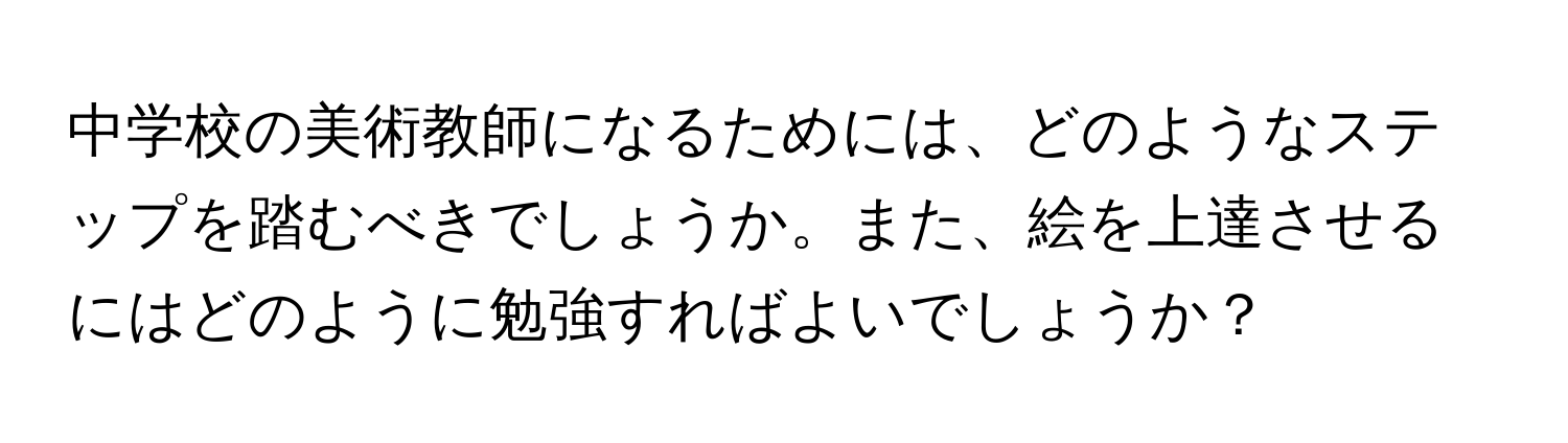 中学校の美術教師になるためには、どのようなステップを踏むべきでしょうか。また、絵を上達させるにはどのように勉強すればよいでしょうか？