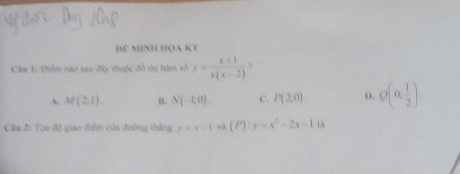 Để minh họa Kt
Cầ# 1: Điểm nào sau đây thuộc đổ thị hàm số y= (x+1)/x(x-2)  ?
A. M(2,1) B. N(-1:0). C. P(2,0)
D. Q(0, 1/2 ). 
Câu 2: Tọa độ giao điểm của đường thắng y=x-1 và (P):y=x^2-2x-1 là