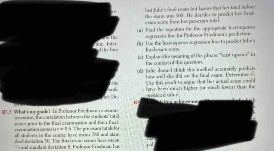 lost Julie's final exam but knows that her total before 
the exam was 300. He decides to predict her final- 
exam score from her pre-exam total. 
a) Find the equation for the appropriate least-squares 
regression line for Professor Friedman's prediction. 
(b) Use the least-squares regression line to predict Julie's 
final-exam score. 
(c) Explain the meaning of the phrase “least squares” in 
the context of this question. 
(d) Julie doesn't think this method accurately predicts 
how well she did on the final exam. Determine r^2. 
Use this result to argue that her actual score could 
have been much higher (or much lower) than the 
predicted value. 
3 ating achievemen
R3.5 What’s my grade? In Professor Friedman's econom- 
ics course, the correlation 
scores prior to the final examination and their final- 
examination scores is r=0.6. . The pre-exam totals for 
all students in the course have mean 280 and stan- 
dard deviation 30. The final-exam scores have mean 
mat
75 and standard deviation 8. Professor Friedman has pal