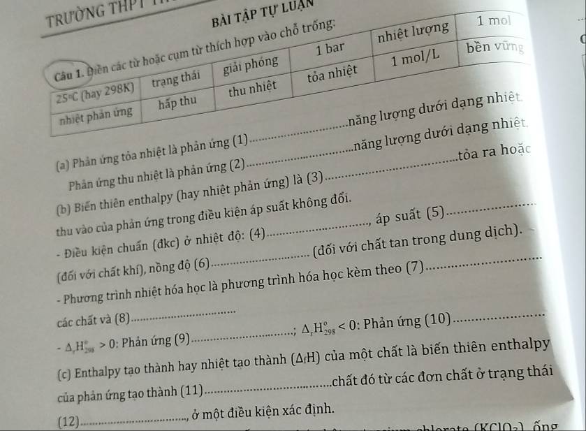 HPT I
uận
(a) Phản ứng tỏa nhiệt là phản ứng (_
tỏa ra hoặc
Phản ứng thu nhiệt là phản ứng (2) luăng l
_
(b) Biến thiên enthalpy (hay nhiệt phản ứng) là (3)
thu vào của phản ứng trong điều kiện áp suất không đối.
- Điều kiện chuẩn (đkc) ở nhiệt độ: (4)  áp suất (5)
(đối với chất khí), nồng độ (6)_ (đối với chất tan trong dung dịch).
- Phương trình nhiệt hóa học là phương trình hóa học kèm theo (7)
các chất và (8)
_
-△ ,H_(200)°>0>0 0: Phản ứng (9)_ △ _rH_(298)°<0</tex> : Phản ứng (10)
_
(c) Enthalpy tạo thành hay nhiệt tạo thành (△ _fH) của một chất là biến thiên enthalpy
của phản ứng tạo thành (11)_ 4chất đó từ các đơn chất ở trạng thái
(12)_ ở một điều kiện xác định.
ống