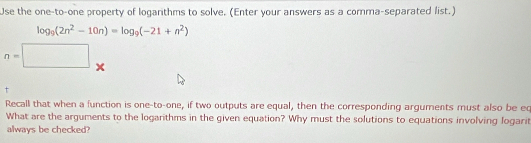 Use the one-to-one property of logarithms to solve. (Enter your answers as a comma-separated list.)
log _9(2n^2-10n)=log _9(-21+n^2)
n=□ *
t 
Recall that when a function is one-to-one, if two outputs are equal, then the corresponding arguments must also be eq 
What are the arguments to the logarithms in the given equation? Why must the solutions to equations involving logarit 
always be checked?