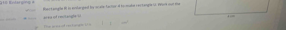 210 Enlarging a 
*Corr Rectangle R is enlarged by scale factor 4 to make rectangle U. Work out the 
ow details 5 Ravie area of rectangle U. 
The area of rectangle U is I cm^2.