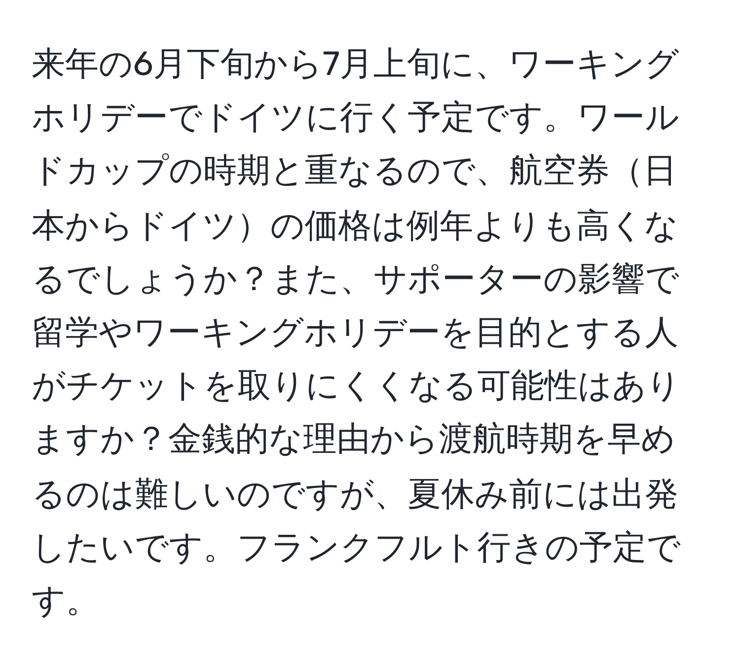 来年の6月下旬から7月上旬に、ワーキングホリデーでドイツに行く予定です。ワールドカップの時期と重なるので、航空券日本からドイツの価格は例年よりも高くなるでしょうか？また、サポーターの影響で留学やワーキングホリデーを目的とする人がチケットを取りにくくなる可能性はありますか？金銭的な理由から渡航時期を早めるのは難しいのですが、夏休み前には出発したいです。フランクフルト行きの予定です。