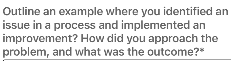 Outline an example where you identified an 
issue in a process and implemented an 
improvement? How did you approach the 
problem, and what was the outcome?*