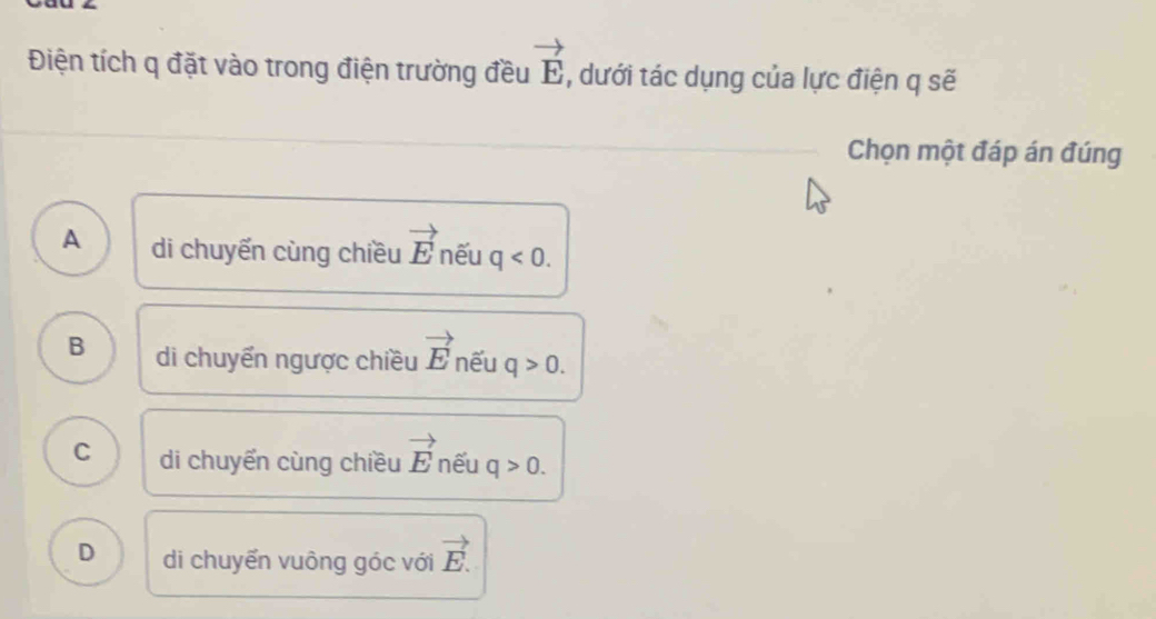 Điện tích q đặt vào trong điện trường đều vector E , dưới tác dụng của lực điện q sẽ
Chọn một đáp án đúng
A di chuyến cùng chiều vector E nếu q<0</tex>.
B di chuyển ngược chiều vector E nếu q>0.
C di chuyển cùng chiều vector E nếu q>0.
D di chuyển vuông góc với vector E.