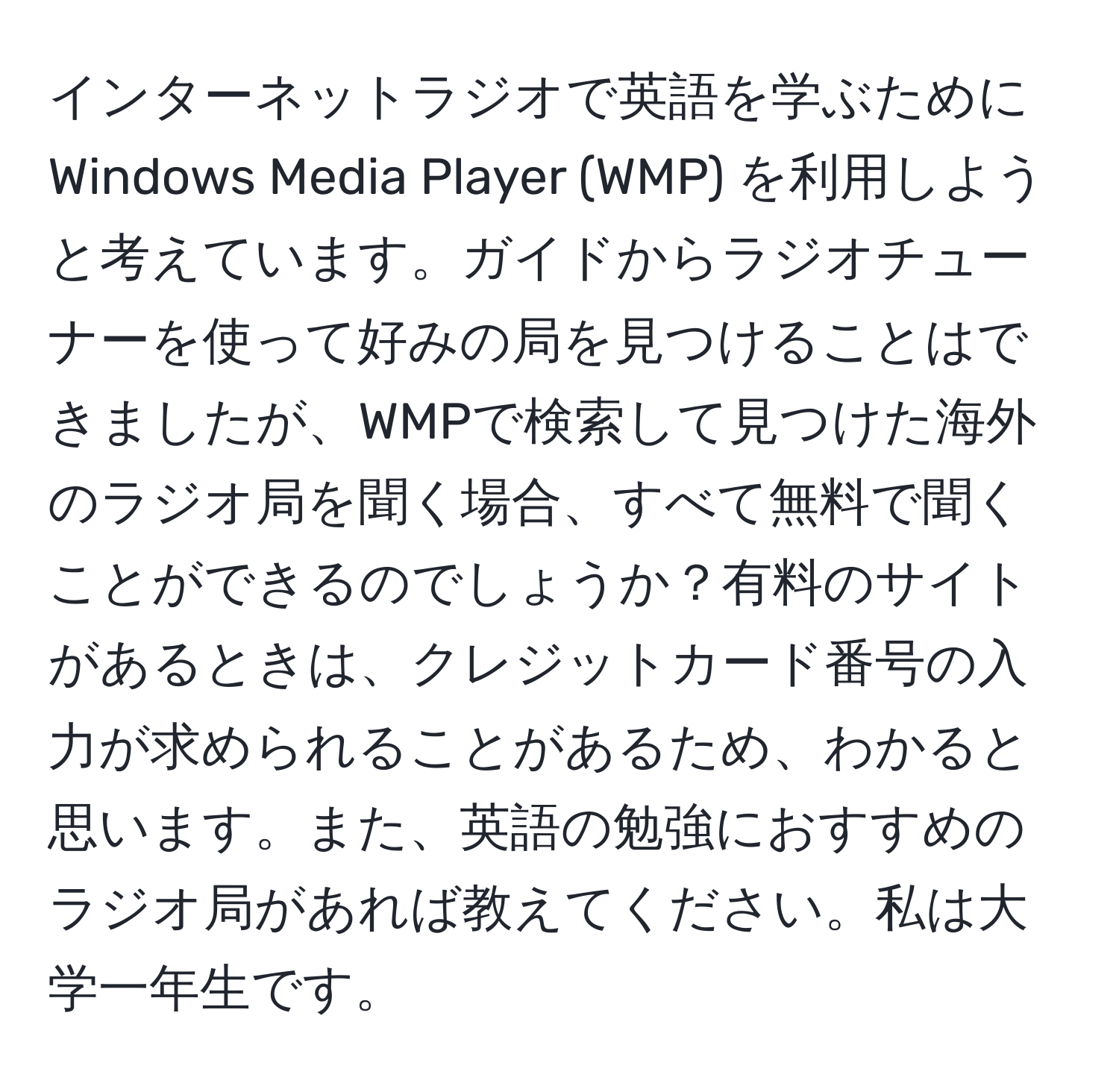 インターネットラジオで英語を学ぶためにWindows Media Player (WMP) を利用しようと考えています。ガイドからラジオチューナーを使って好みの局を見つけることはできましたが、WMPで検索して見つけた海外のラジオ局を聞く場合、すべて無料で聞くことができるのでしょうか？有料のサイトがあるときは、クレジットカード番号の入力が求められることがあるため、わかると思います。また、英語の勉強におすすめのラジオ局があれば教えてください。私は大学一年生です。