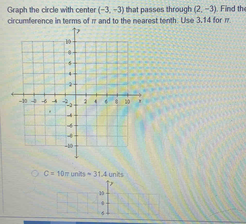 Graph the circle with center (-3,-3) that passes through (2,-3) , Find the 
circumference in terms of π and to the nearest tenth. Use 3.14 for π.
C=10π units approx 31.4 units